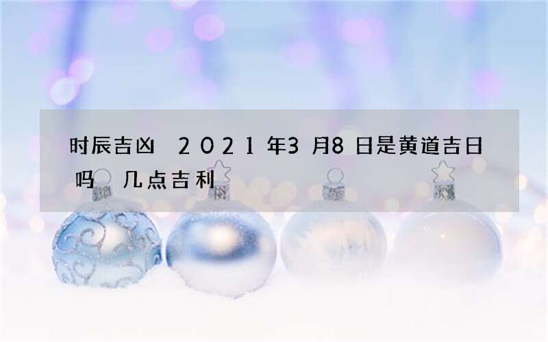 时辰吉凶 2021年3月8日是黄道吉日吗 几点吉利